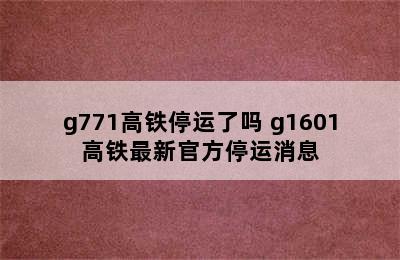 g771高铁停运了吗 g1601高铁最新官方停运消息